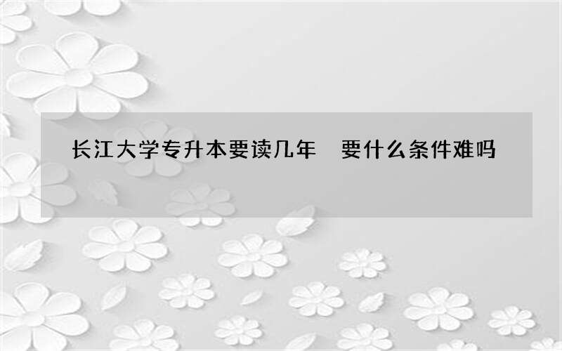 长江大学专升本要读几年 要什么条件难吗